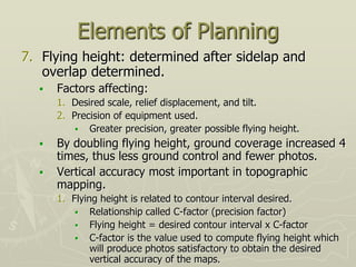 Elements of Planning
7. Flying height: determined after sidelap and
overlap determined.
 Factors affecting:
1. Desired scale, relief displacement, and tilt.
2. Precision of equipment used.
 Greater precision, greater possible flying height.
 By doubling flying height, ground coverage increased 4
times, thus less ground control and fewer photos.
 Vertical accuracy most important in topographic
mapping.
1. Flying height is related to contour interval desired.
 Relationship called C-factor (precision factor)
 Flying height = desired contour interval x C-factor
 C-factor is the value used to compute flying height which
will produce photos satisfactory to obtain the desired
vertical accuracy of the maps.
 