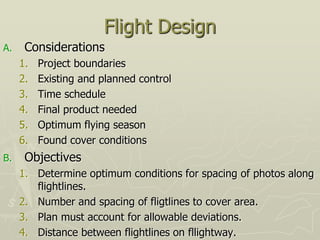 Flight Design
A. Considerations
1. Project boundaries
2. Existing and planned control
3. Time schedule
4. Final product needed
5. Optimum flying season
6. Found cover conditions
B. Objectives
1. Determine optimum conditions for spacing of photos along
flightlines.
2. Number and spacing of fligtlines to cover area.
3. Plan must account for allowable deviations.
4. Distance between flightlines on fllightway.
 