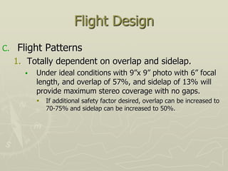 Flight Design
C. Flight Patterns
1. Totally dependent on overlap and sidelap.
 Under ideal conditions with 9”x 9” photo with 6” focal
length, and overlap of 57%, and sidelap of 13% will
provide maximum stereo coverage with no gaps.
 If additional safety factor desired, overlap can be increased to
70-75% and sidelap can be increased to 50%.
 