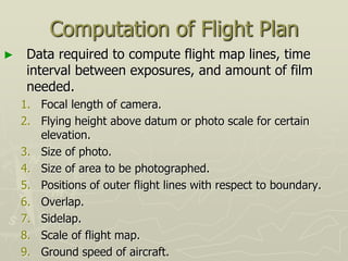 Computation of Flight Plan
► Data required to compute flight map lines, time
interval between exposures, and amount of film
needed.
1. Focal length of camera.
2. Flying height above datum or photo scale for certain
elevation.
3. Size of photo.
4. Size of area to be photographed.
5. Positions of outer flight lines with respect to boundary.
6. Overlap.
7. Sidelap.
8. Scale of flight map.
9. Ground speed of aircraft.
 