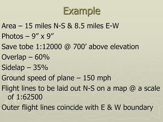 Example
Area – 15 miles N-S & 8.5 miles E-W
Photos – 9” x 9”
Save tobe 1:12000 @ 700’ above elevation
Overlap – 60%
Sidelap – 35%
Ground speed of plane – 150 mph
Flight lines to be laid out N-S on a map @ a scale
of 1:62500
Outer flight lines coincide with E & W boundary
 