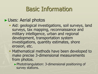 Basic Information
►Uses: Aerial photos
 Aid: geological investigations, soil surveys, land
surveys, tax mapping, reconnaissance and
military intelligence, urban and regional
development, transportation system
investigations, quantity estimates, shore
erosion, etc.
 Mathematical methods have been developed to
make precise 3-dimensional measurements
from photos.
►Phototriangulation: 3-dimensional positioning of
survey stations.
 
