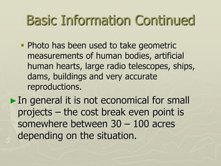 Basic Information Continued
 Photo has been used to take geometric
measurements of human bodies, artificial
human hearts, large radio telescopes, ships,
dams, buildings and very accurate
reproductions.
►In general it is not economical for small
projects – the cost break even point is
somewhere between 30 – 100 acres
depending on the situation.
 