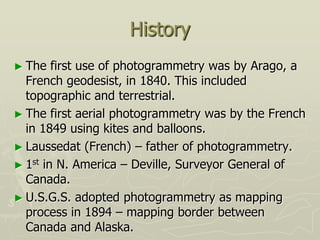 History
► The first use of photogrammetry was by Arago, a
French geodesist, in 1840. This included
topographic and terrestrial.
► The first aerial photogrammetry was by the French
in 1849 using kites and balloons.
► Laussedat (French) – father of photogrammetry.
► 1st in N. America – Deville, Surveyor General of
Canada.
► U.S.G.S. adopted photogrammetry as mapping
process in 1894 – mapping border between
Canada and Alaska.
 