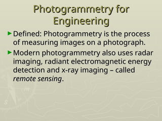 Photogrammetry for
Photogrammetry for
Engineering
Engineering
►Defined: Photogrammetry is the process
Defined: Photogrammetry is the process
of measuring images on a photograph.
of measuring images on a photograph.
►Modern photogrammetry also uses radar
Modern photogrammetry also uses radar
imaging, radiant electromagnetic energy
imaging, radiant electromagnetic energy
detection and x-ray imaging – called
detection and x-ray imaging – called
remote sensing
remote sensing.
.
 