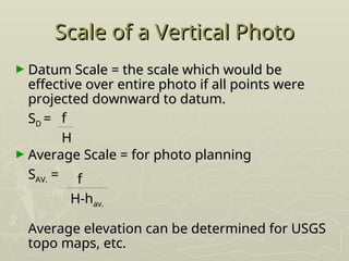 Scale of a Vertical Photo
Scale of a Vertical Photo
► Datum Scale = the scale which would be
Datum Scale = the scale which would be
effective over entire photo if all points were
effective over entire photo if all points were
projected downward to datum.
projected downward to datum.
S
SD
D =
=
► Average Scale = for photo planning
Average Scale = for photo planning
S
SAV.
AV. =
=
Average elevation can be determined for USGS
Average elevation can be determined for USGS
topo maps, etc.
topo maps, etc.
f
f
H
H
f
f
H-h
H-hav.
av.
 