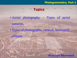 Topics
Photogrammetry, Part-1
• Aerial photography – Types of aerial
cameras,
• Types of photographs, vertical, horizontal,
oblique.
Prasenjit Bhowmick
 