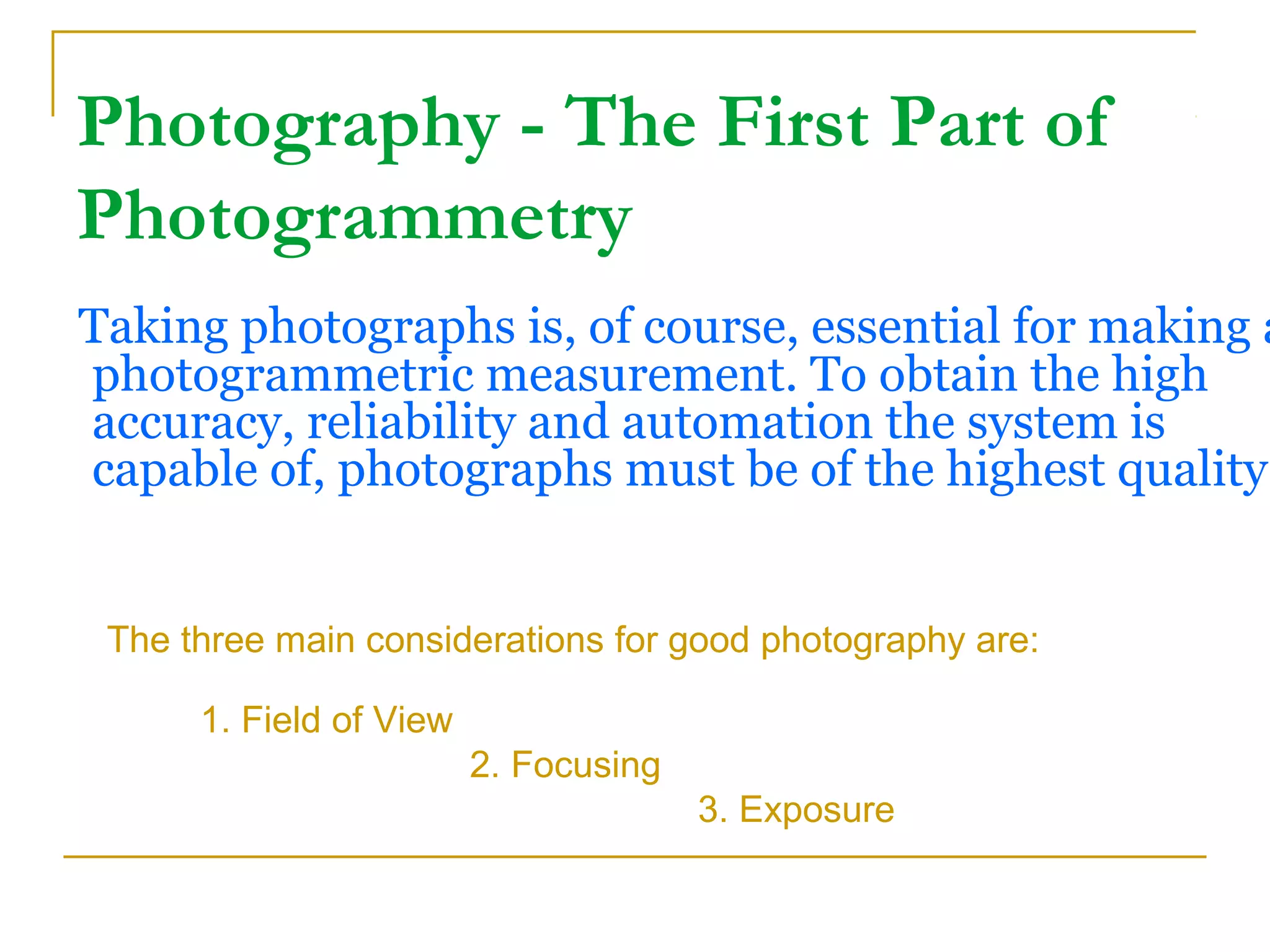 Photography - The First Part of
Photogrammetry
Taking photographs is, of course, essential for making a
photogrammetric measurement. To obtain the high
accuracy, reliability and automation the system is
capable of, photographs must be of the highest quality.
The three main considerations for good photography are:
1. Field of View
2. Focusing
3. Exposure
 