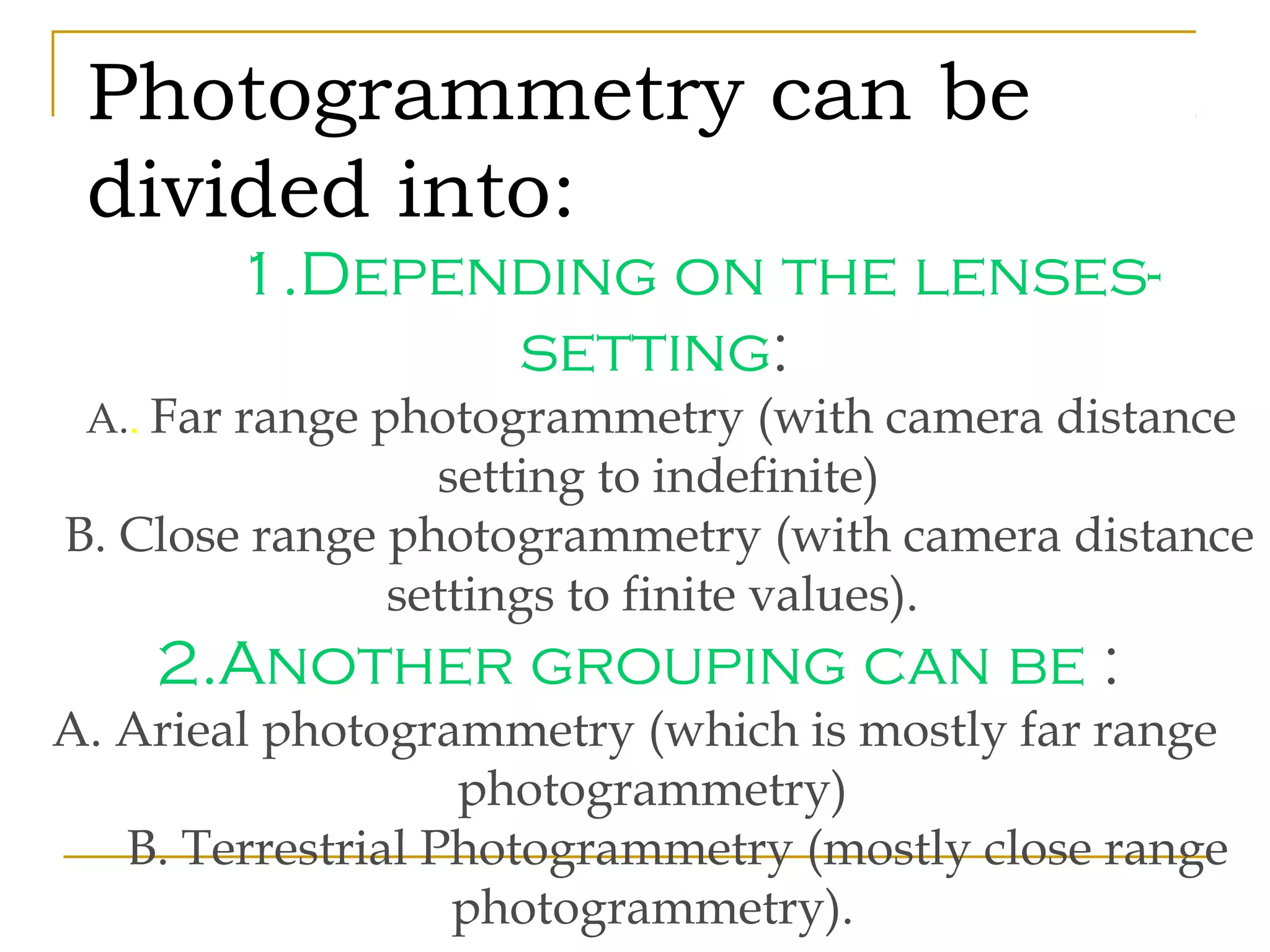 Photogrammetry can be
divided into:
1.Depending on the lenses-
setting:
A.. Far range photogrammetry (with camera distance
setting to indefinite)
B. Close range photogrammetry (with camera distance
settings to finite values).
2.Another grouping can be :
A. Arieal photogrammetry (which is mostly far range
photogrammetry)
B. Terrestrial Photogrammetry (mostly close range
photogrammetry).
 