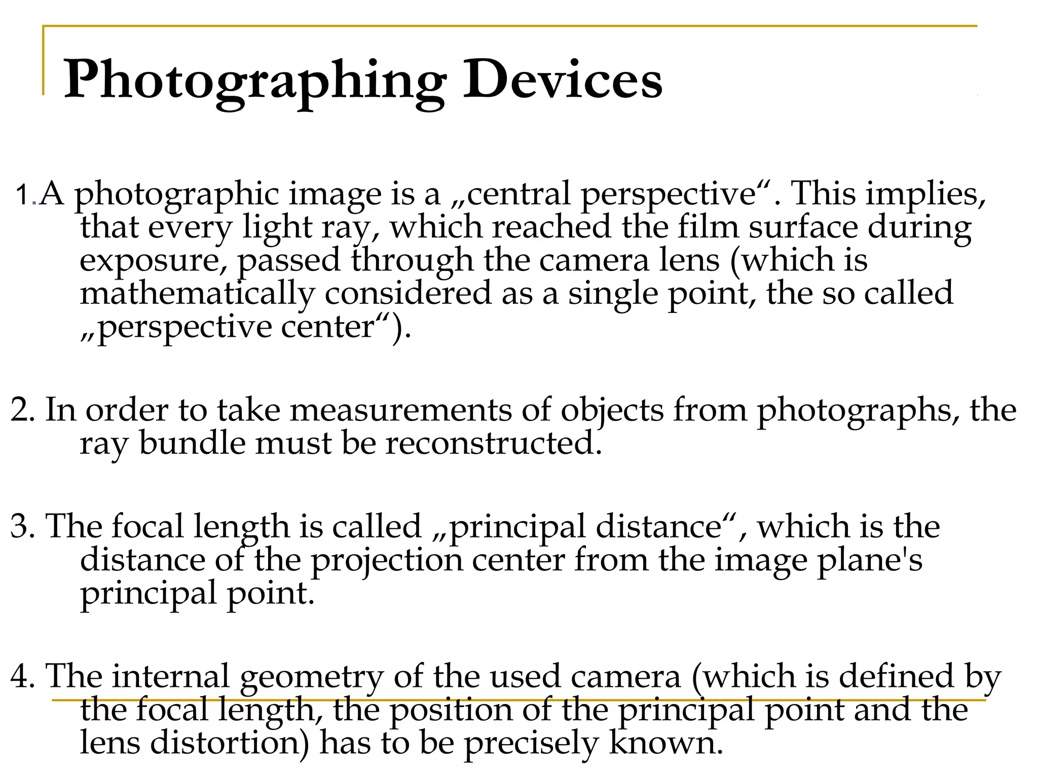 Photographing Devices
1.A photographic image is a „central perspective“. This implies,
that every light ray, which reached the film surface during
exposure, passed through the camera lens (which is
mathematically considered as a single point, the so called
„perspective center“).
2. In order to take measurements of objects from photographs, the
ray bundle must be reconstructed.
3. The focal length is called „principal distance“, which is the
distance of the projection center from the image plane's
principal point.
4. The internal geometry of the used camera (which is defined by
the focal length, the position of the principal point and the
lens distortion) has to be precisely known.
 