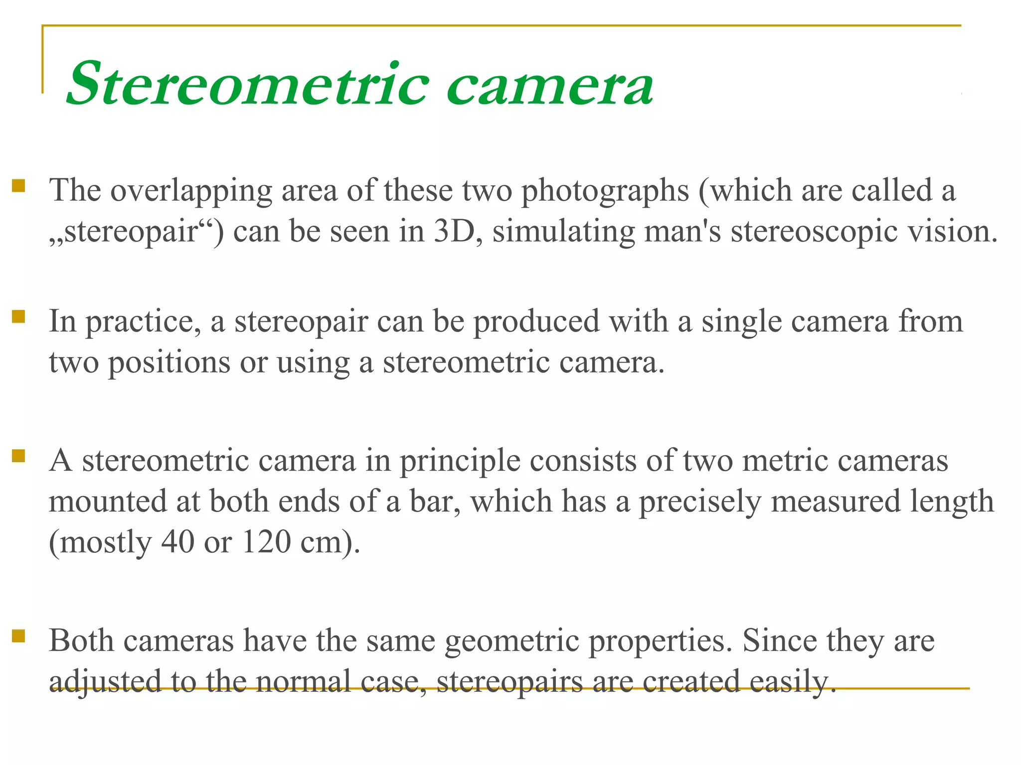 Stereometric camera
 The overlapping area of these two photographs (which are called a
„stereopair“) can be seen in 3D, simulating man's stereoscopic vision.
 In practice, a stereopair can be produced with a single camera from
two positions or using a stereometric camera.
 A stereometric camera in principle consists of two metric cameras
mounted at both ends of a bar, which has a precisely measured length
(mostly 40 or 120 cm).
 Both cameras have the same geometric properties. Since they are
adjusted to the normal case, stereopairs are created easily.
 