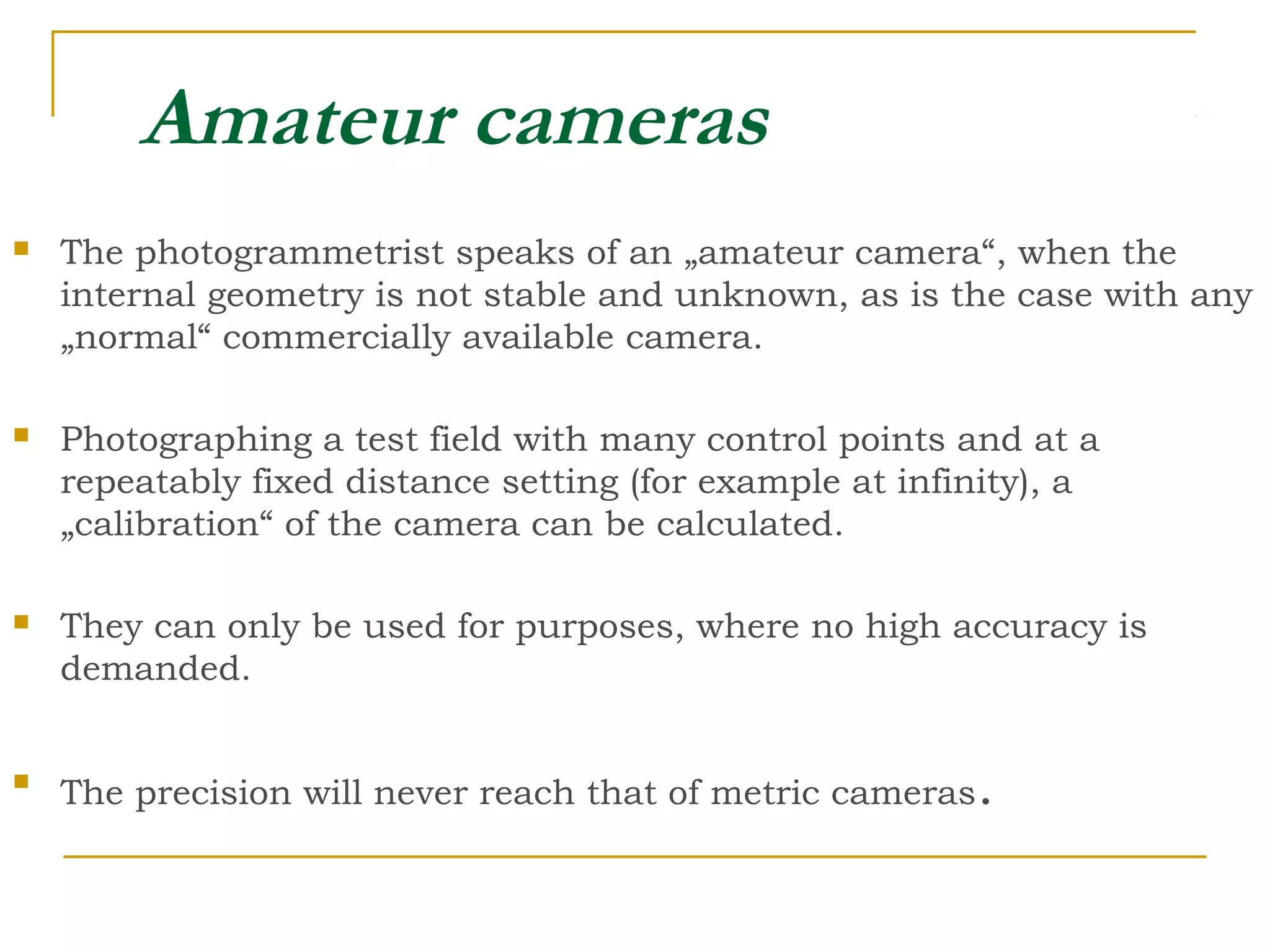 Amateur cameras
 The photogrammetrist speaks of an „amateur camera“, when the
internal geometry is not stable and unknown, as is the case with any
„normal“ commercially available camera.
 Photographing a test field with many control points and at a
repeatably fixed distance setting (for example at infinity), a
„calibration“ of the camera can be calculated.
 They can only be used for purposes, where no high accuracy is
demanded.

The precision will never reach that of metric cameras.
 