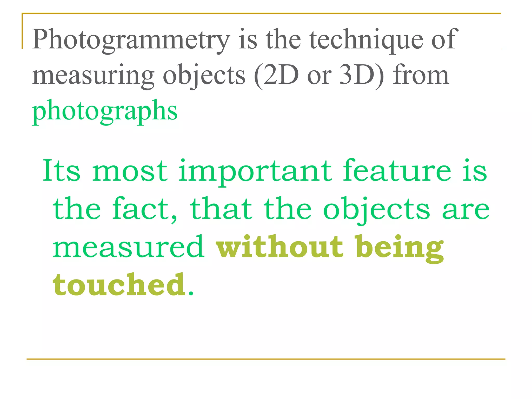Photogrammetry is the technique of
measuring objects (2D or 3D) from
photographs
Its most important feature is
the fact, that the objects are
measured without being
touched.
 