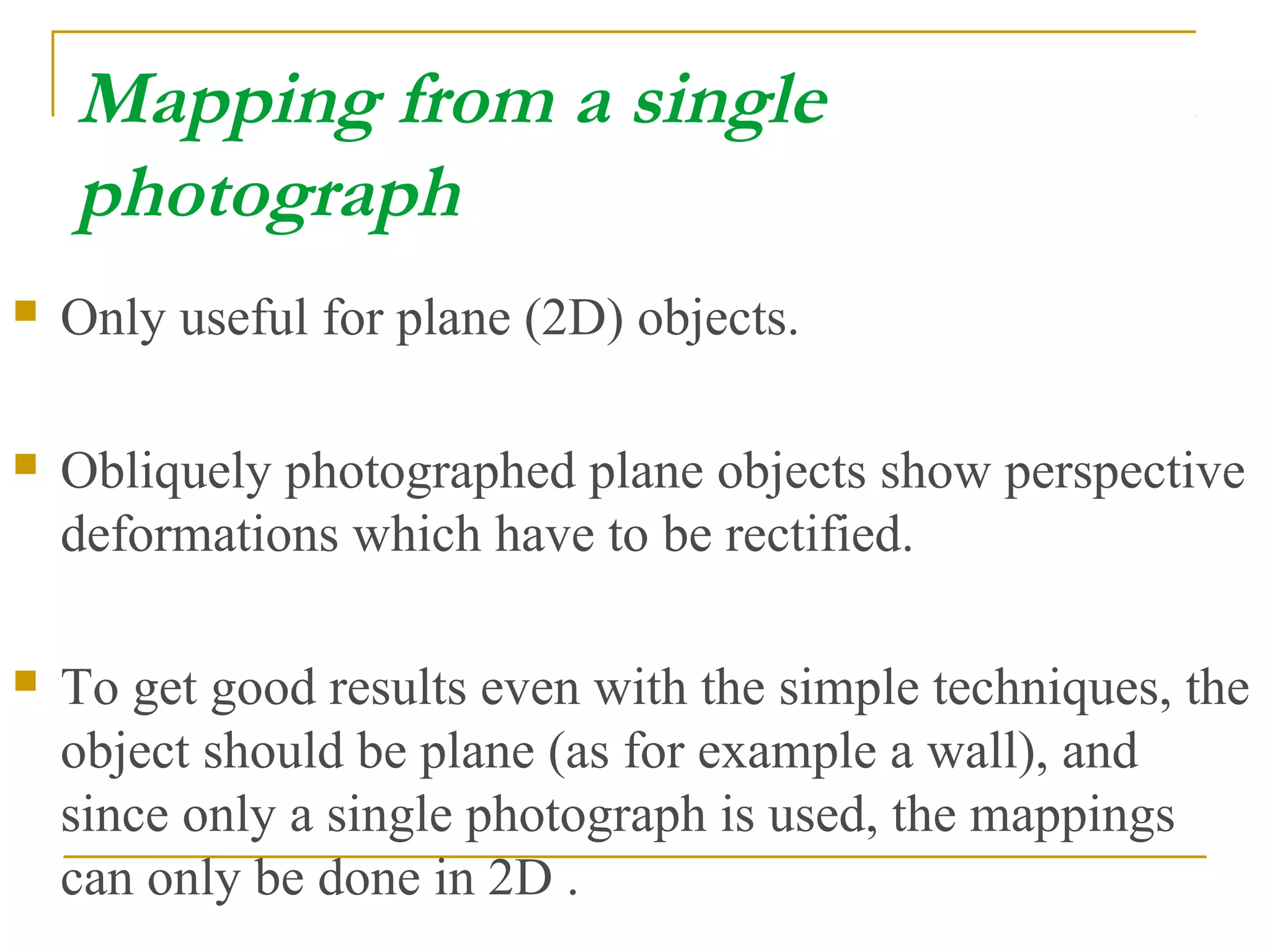 Mapping from a single
photograph
 Only useful for plane (2D) objects.
 Obliquely photographed plane objects show perspective
deformations which have to be rectified.
 To get good results even with the simple techniques, the
object should be plane (as for example a wall), and
since only a single photograph is used, the mappings
can only be done in 2D .
 
