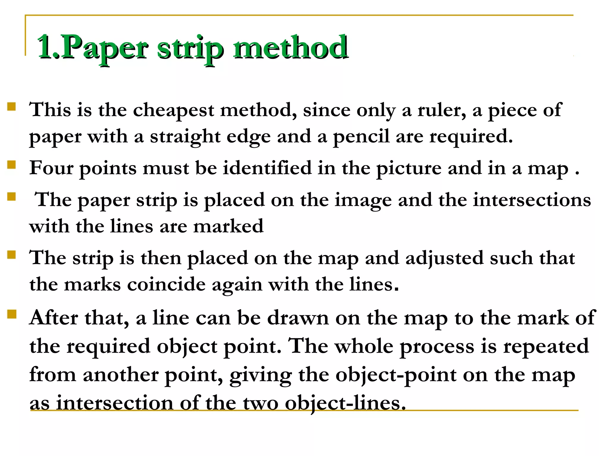 1.Paper strip method1.Paper strip method
 This is the cheapest method, since only a ruler, a piece of
paper with a straight edge and a pencil are required.
 Four points must be identified in the picture and in a map .
 The paper strip is placed on the image and the intersections
with the lines are marked
 The strip is then placed on the map and adjusted such that
the marks coincide again with the lines.
 After that, a line can be drawn on the map to the mark of
the required object point. The whole process is repeated
from another point, giving the object-point on the map
as intersection of the two object-lines.
 