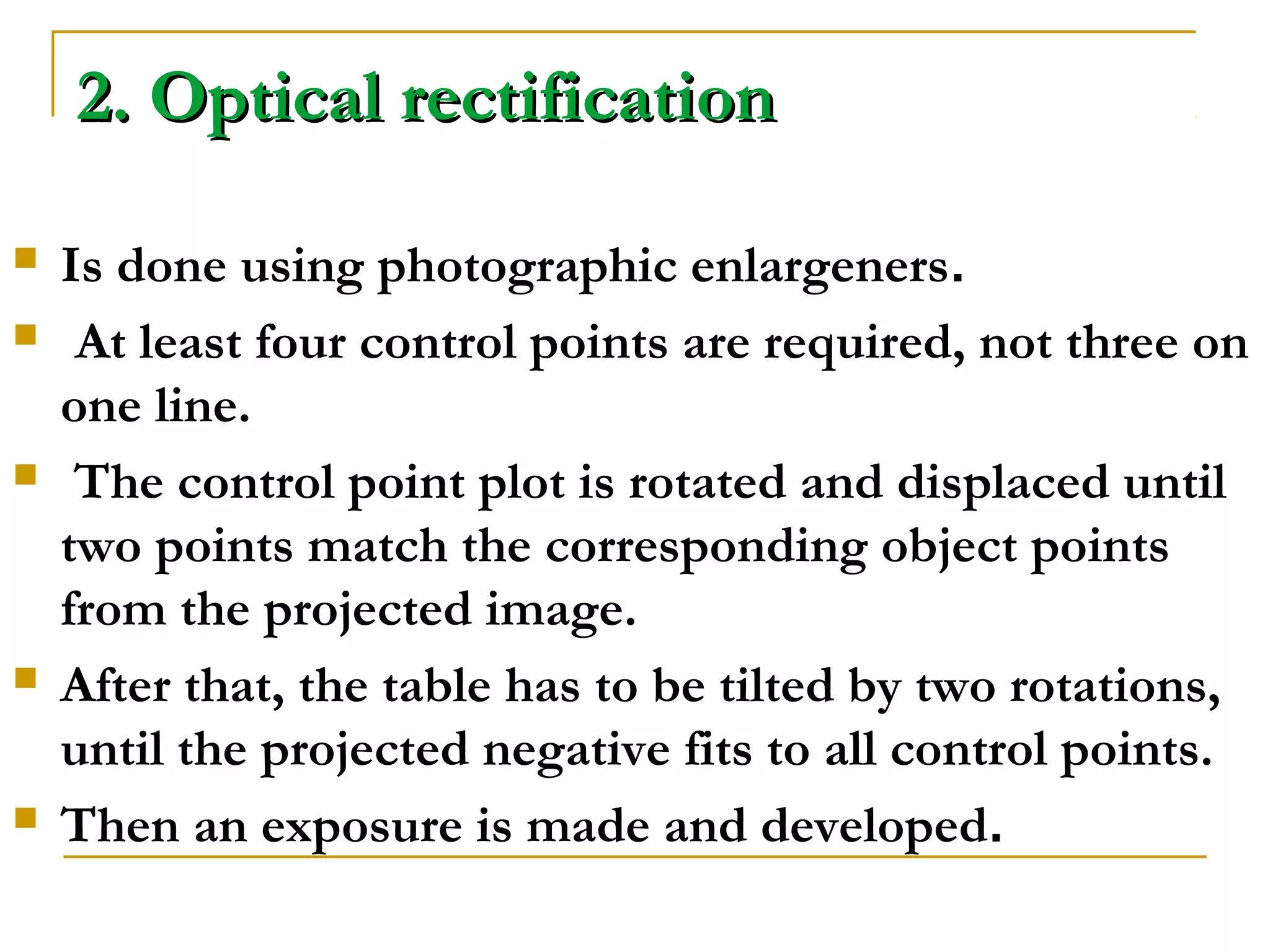2. Optical rectification2. Optical rectification
 Is done using photographic enlargeners.
 At least four control points are required, not three on
one line.
 The control point plot is rotated and displaced until
two points match the corresponding object points
from the projected image.
 After that, the table has to be tilted by two rotations,
until the projected negative fits to all control points.
 Then an exposure is made and developed.
 