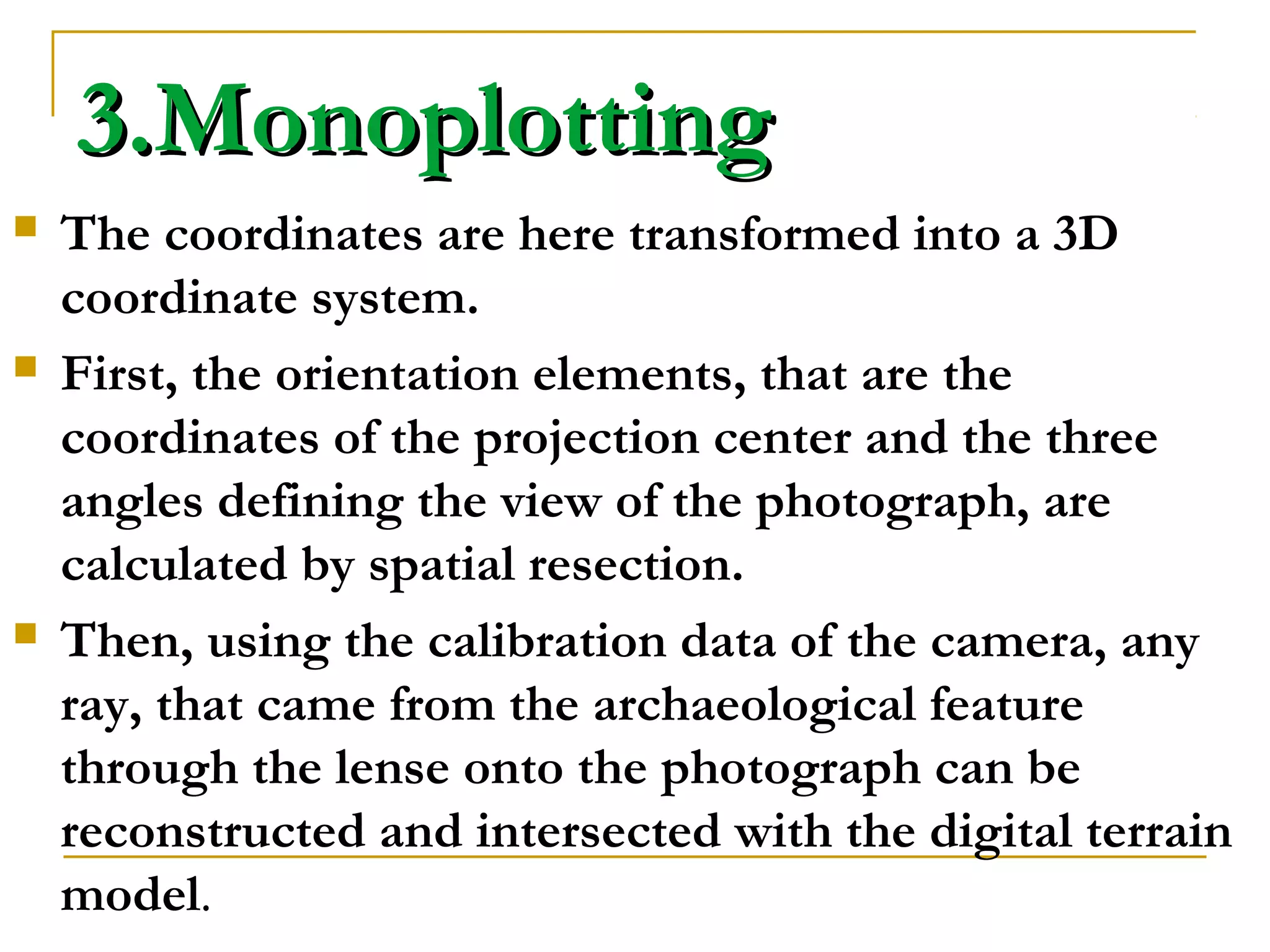 3.Monoplotting3.Monoplotting
 The coordinates are here transformed into a 3D
coordinate system.
 First, the orientation elements, that are the
coordinates of the projection center and the three
angles defining the view of the photograph, are
calculated by spatial resection.
 Then, using the calibration data of the camera, any
ray, that came from the archaeological feature
through the lense onto the photograph can be
reconstructed and intersected with the digital terrain
model.
 