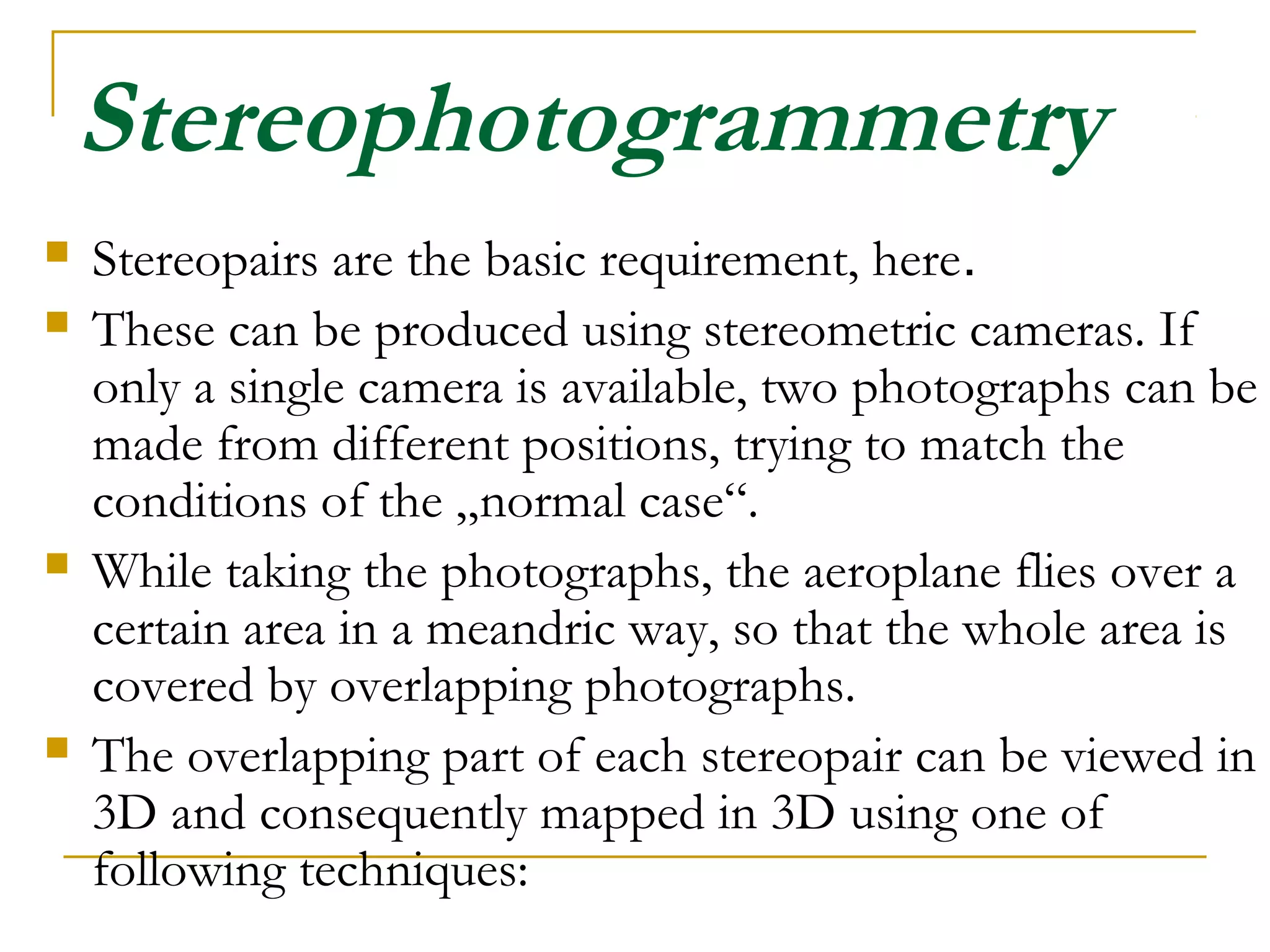Stereophotogrammetry
 Stereopairs are the basic requirement, here.
 These can be produced using stereometric cameras. If
only a single camera is available, two photographs can be
made from different positions, trying to match the
conditions of the „normal case“.
 While taking the photographs, the aeroplane flies over a
certain area in a meandric way, so that the whole area is
covered by overlapping photographs.
 The overlapping part of each stereopair can be viewed in
3D and consequently mapped in 3D using one of
following techniques:
 