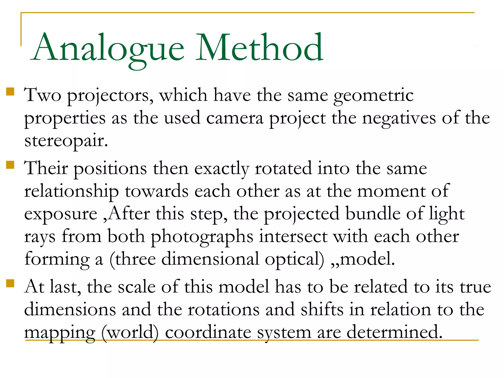 Analogue Method
 Two projectors, which have the same geometric
properties as the used camera project the negatives of the
stereopair.
 Their positions then exactly rotated into the same
relationship towards each other as at the moment of
exposure ,After this step, the projected bundle of light
rays from both photographs intersect with each other
forming a (three dimensional optical) „model.
 At last, the scale of this model has to be related to its true
dimensions and the rotations and shifts in relation to the
mapping (world) coordinate system are determined.
 