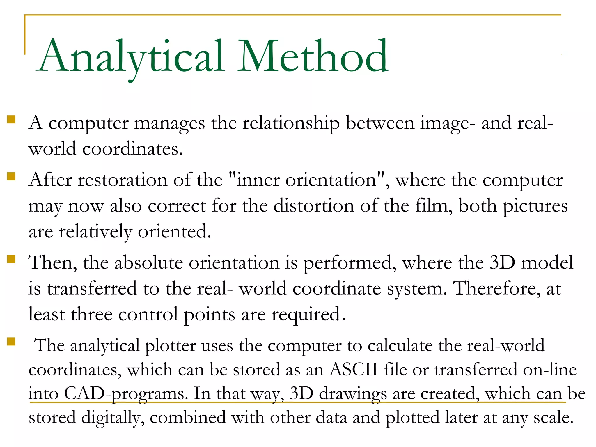 Analytical Method
 A computer manages the relationship between image- and real-
world coordinates.
 After restoration of the "inner orientation", where the computer
may now also correct for the distortion of the film, both pictures
are relatively oriented.
 Then, the absolute orientation is performed, where the 3D model
is transferred to the real- world coordinate system. Therefore, at
least three control points are required.
 The analytical plotter uses the computer to calculate the real-world
coordinates, which can be stored as an ASCII file or transferred on-line
into CAD-programs. In that way, 3D drawings are created, which can be
stored digitally, combined with other data and plotted later at any scale.
 