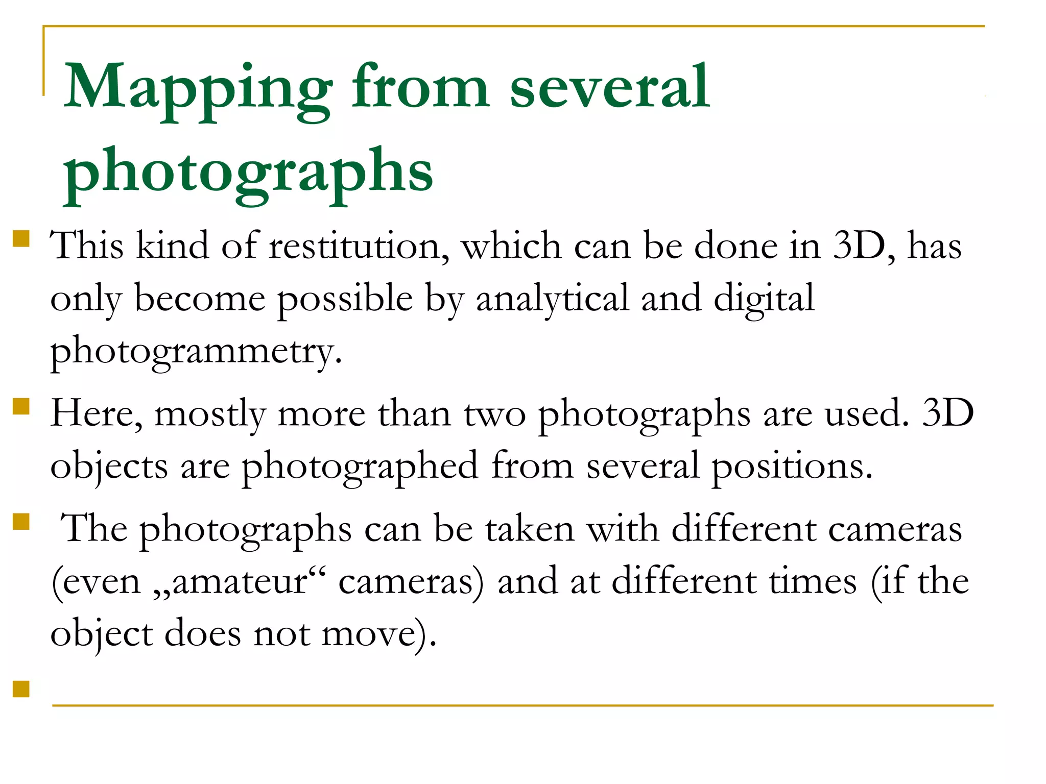 Mapping from several
photographs
 This kind of restitution, which can be done in 3D, has
only become possible by analytical and digital
photogrammetry.
 Here, mostly more than two photographs are used. 3D
objects are photographed from several positions.
 The photographs can be taken with different cameras
(even „amateur“ cameras) and at different times (if the
object does not move).

 
