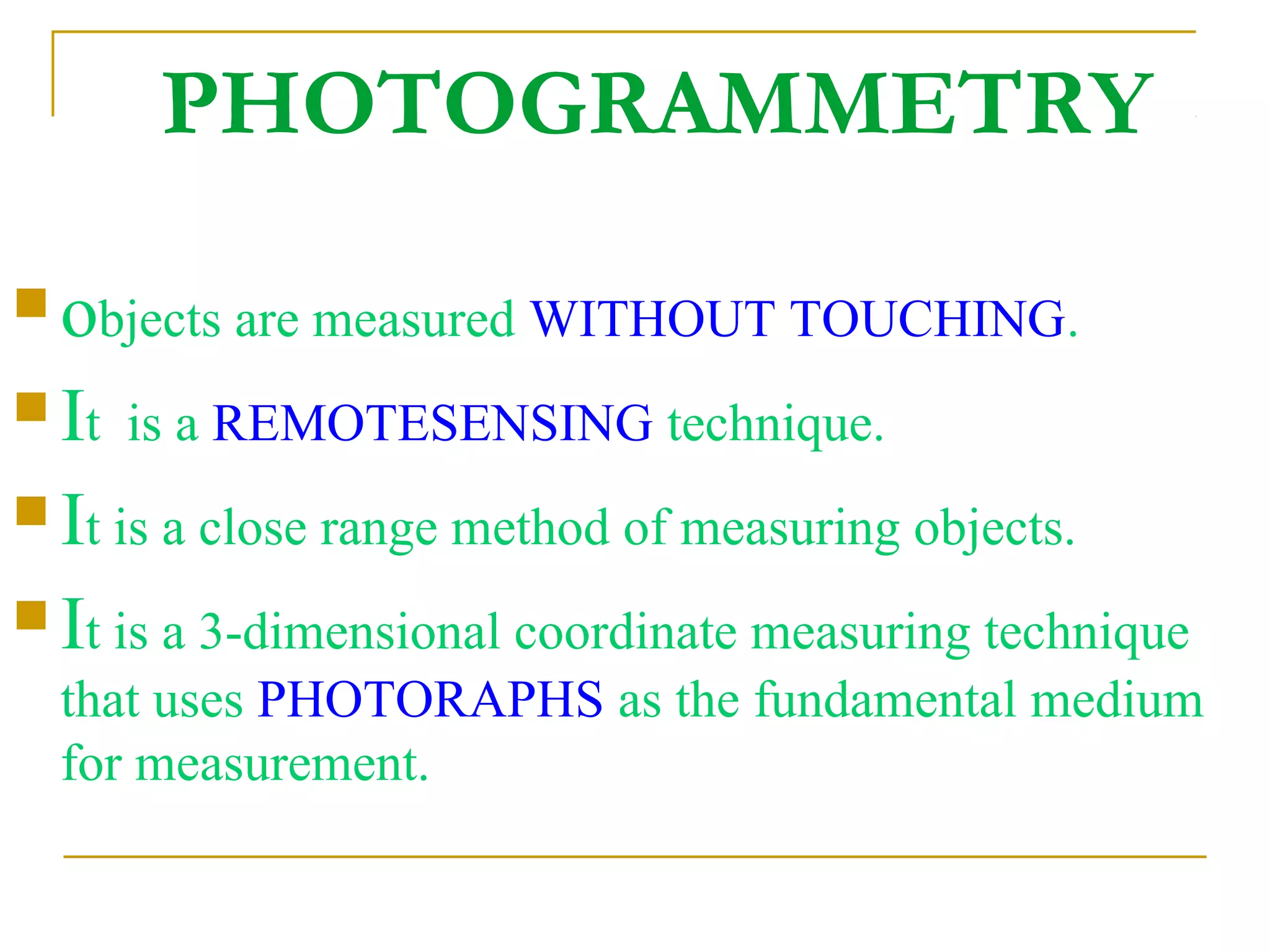 PHOTOGRAMMETRY
 objects are measured WITHOUT TOUCHING.
 It is a REMOTESENSING technique.
 It is a close range method of measuring objects.
 It is a 3-dimensional coordinate measuring technique
that uses PHOTORAPHS as the fundamental medium
for measurement.
 