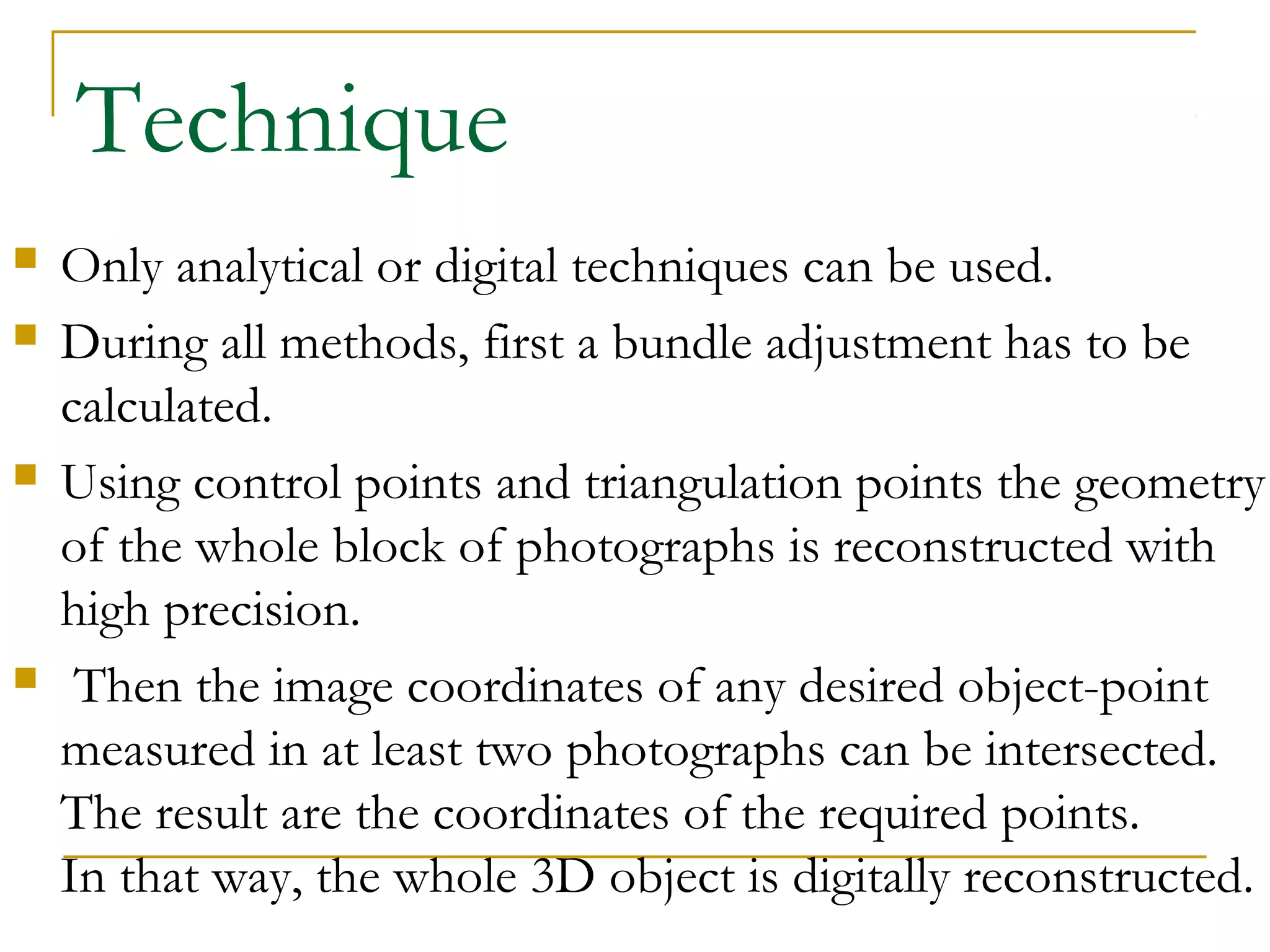 Technique
 Only analytical or digital techniques can be used.
 During all methods, first a bundle adjustment has to be
calculated.
 Using control points and triangulation points the geometry
of the whole block of photographs is reconstructed with
high precision.
 Then the image coordinates of any desired object-point
measured in at least two photographs can be intersected.
The result are the coordinates of the required points.
In that way, the whole 3D object is digitally reconstructed.
 