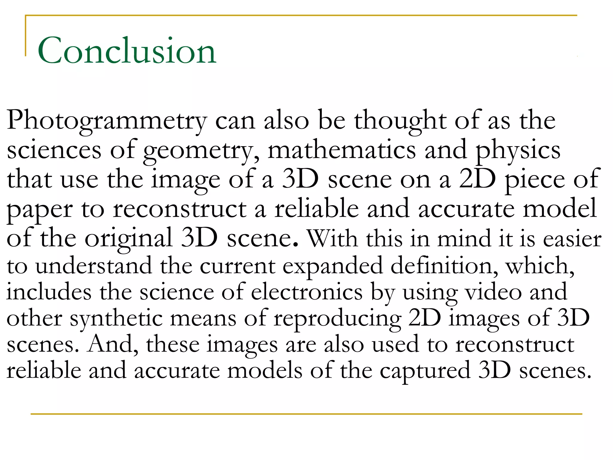 Conclusion
Photogrammetry can also be thought of as the
sciences of geometry, mathematics and physics
that use the image of a 3D scene on a 2D piece of
paper to reconstruct a reliable and accurate model
of the original 3D scene. With this in mind it is easier
to understand the current expanded definition, which,
includes the science of electronics by using video and
other synthetic means of reproducing 2D images of 3D
scenes. And, these images are also used to reconstruct
reliable and accurate models of the captured 3D scenes.
 