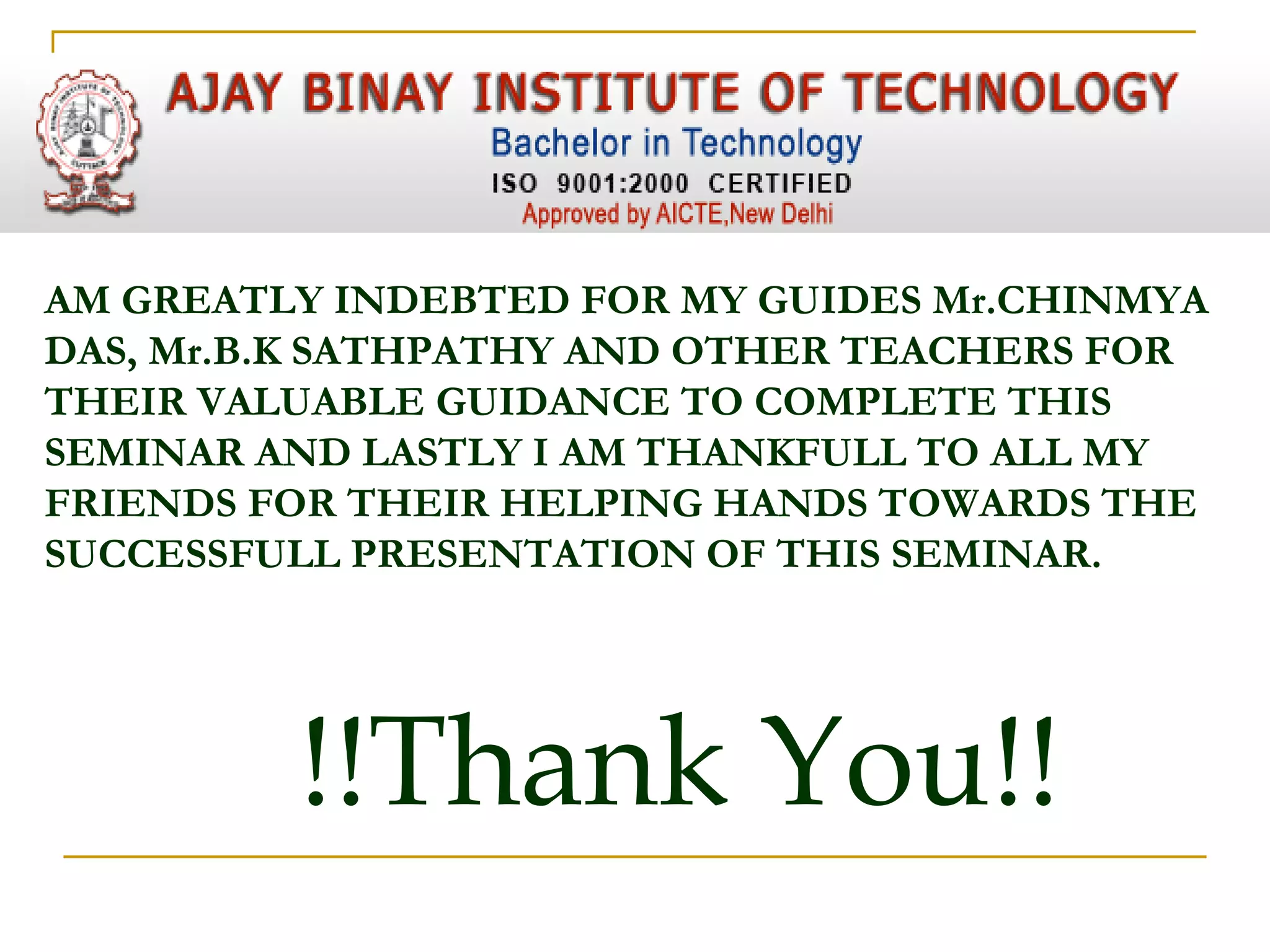 AM GREATLY INDEBTED FOR MY GUIDES Mr.CHINMYA
DAS, Mr.B.K SATHPATHY AND OTHER TEACHERS FOR
THEIR VALUABLE GUIDANCE TO COMPLETE THIS
SEMINAR AND LASTLY I AM THANKFULL TO ALL MY
FRIENDS FOR THEIR HELPING HANDS TOWARDS THE
SUCCESSFULL PRESENTATION OF THIS SEMINAR.
!!Thank You!!
 
