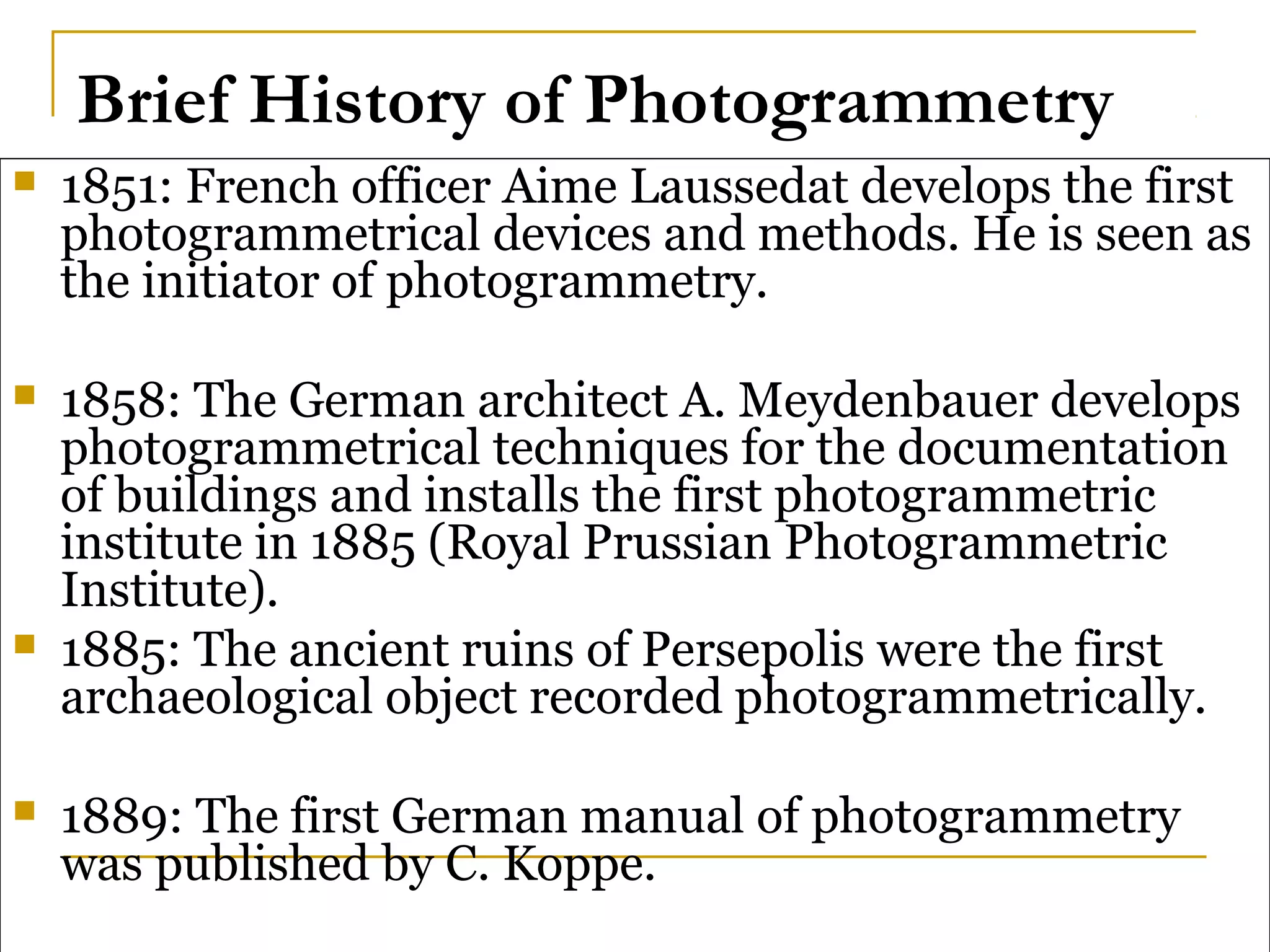 Brief History of Photogrammetry
 1851: French officer Aime Laussedat develops the first
photogrammetrical devices and methods. He is seen as
the initiator of photogrammetry.
 1858: The German architect A. Meydenbauer develops
photogrammetrical techniques for the documentation
of buildings and installs the first photogrammetric
institute in 1885 (Royal Prussian Photogrammetric
Institute).
 1885: The ancient ruins of Persepolis were the first
archaeological object recorded photogrammetrically.
 1889: The first German manual of photogrammetry
was published by C. Koppe.
 
