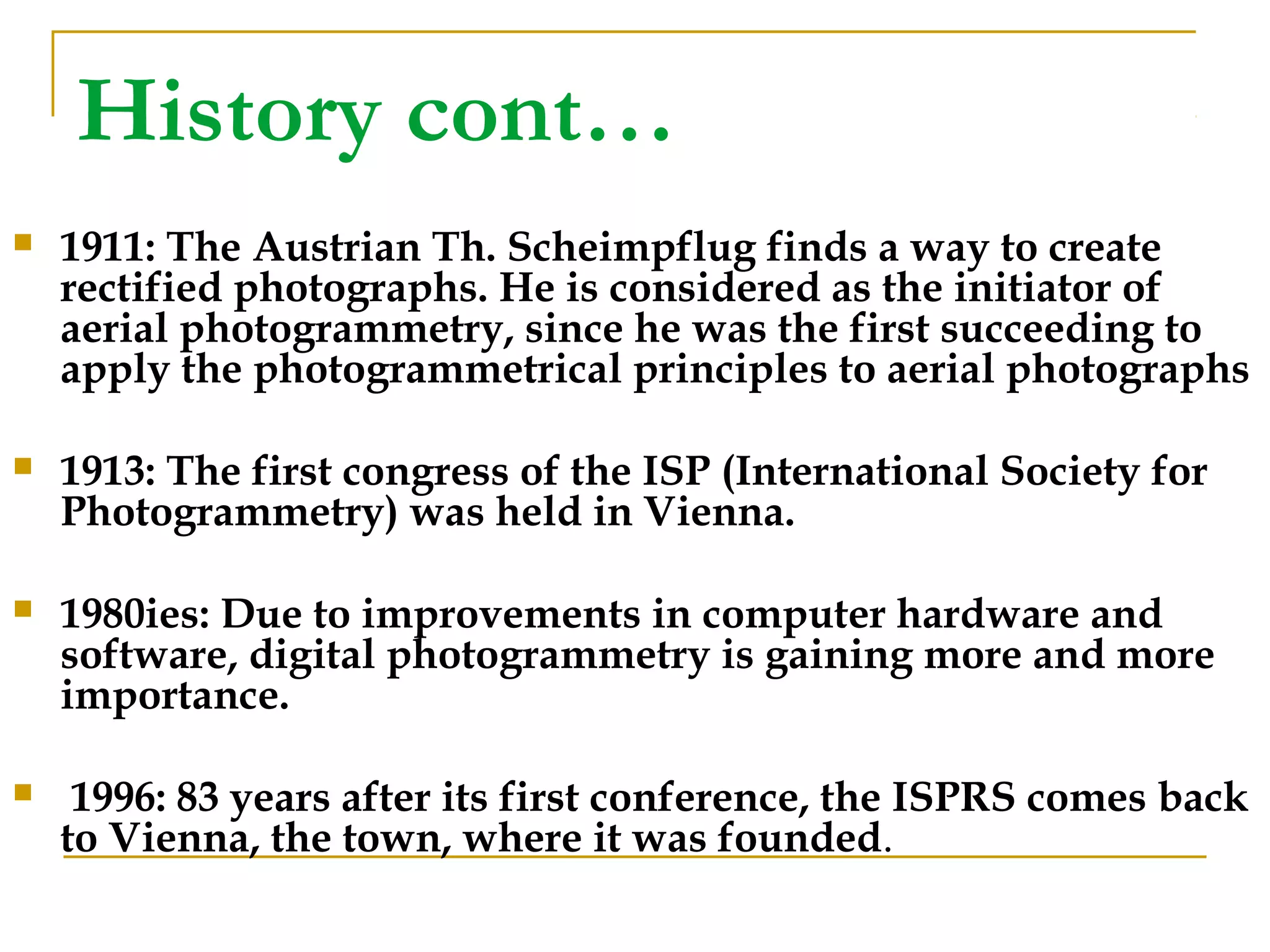 History cont…
 1911: The Austrian Th. Scheimpflug finds a way to create
rectified photographs. He is considered as the initiator of
aerial photogrammetry, since he was the first succeeding to
apply the photogrammetrical principles to aerial photographs
 1913: The first congress of the ISP (International Society for
Photogrammetry) was held in Vienna.
 1980ies: Due to improvements in computer hardware and
software, digital photogrammetry is gaining more and more
importance.
 1996: 83 years after its first conference, the ISPRS comes back
to Vienna, the town, where it was founded.
 