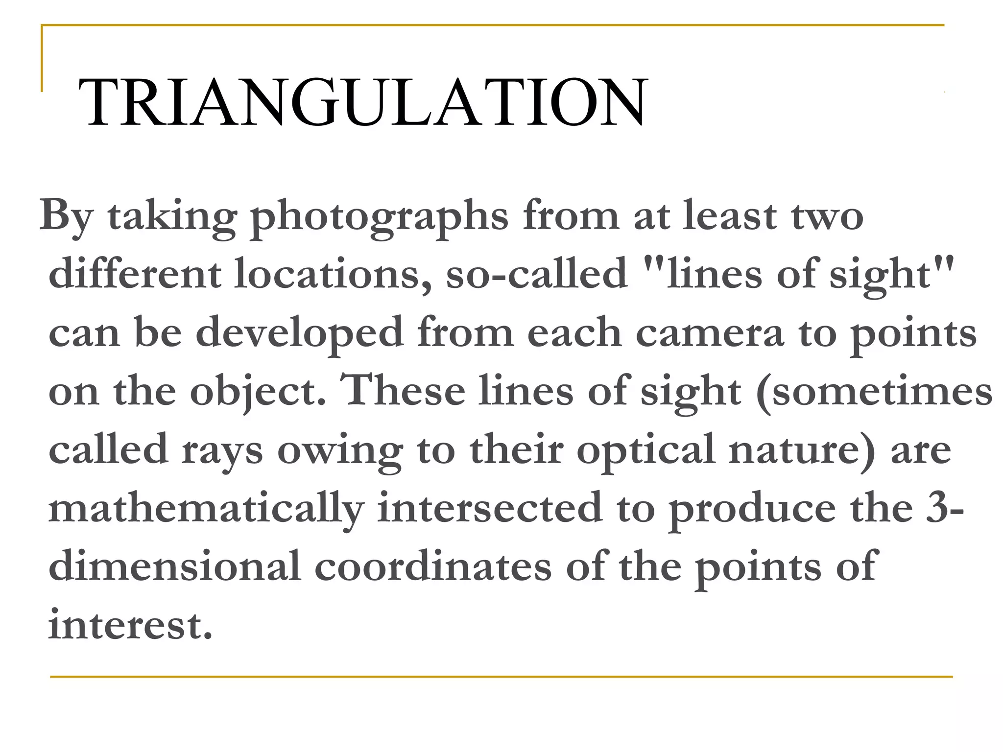 TRIANGULATION
By taking photographs from at least two
different locations, so-called "lines of sight"
can be developed from each camera to points
on the object. These lines of sight (sometimes
called rays owing to their optical nature) are
mathematically intersected to produce the 3-
dimensional coordinates of the points of
interest.
 