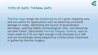 TYPES OF MAPS: THERMAL MAPS.
Thermal maps image the temperatures of a given mapping area,
and are useful for applications such as detecting structural
damage to roads, identifying the source of groundwater
discharge, spotting hidden archaeological ruins, and detecting
roe deer fawns. Specialized thermal imaging cameras, such as
those made by FLIR are light enough to be mounted on a UAV
and are increasingly being adopted by civilian pilots interested
in gathering thermal imagery.
 