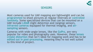 SENSORS
Most cameras used for UAV mapping are lightweight and can be
programmed to shoot pictures at regular intervals or controlled
remotely. Some specialized devices that can be mounted on a
UAV include LiDAR (light detection and ranging) sensors,
infrarred cameras equipped for thermal imaging, and air-
sampling sensors.
Cameras with wide-angle lenses, like the GoPro, are very
popular for video and photography uses. However, these lenses
create distortion that isn’t ideal for mapping work and has to be
edited out in post-processing, meaning they’re not well suited
to this kind of project.
 