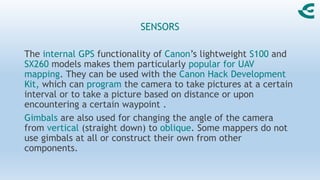 SENSORS
The internal GPS functionality of Canon’s lightweight S100 and
SX260 models makes them particularly popular for UAV
mapping. They can be used with the Canon Hack Development
Kit, which can program the camera to take pictures at a certain
interval or to take a picture based on distance or upon
encountering a certain waypoint .
Gimbals are also used for changing the angle of the camera
from vertical (straight down) to oblique. Some mappers do not
use gimbals at all or construct their own from other
components.
 