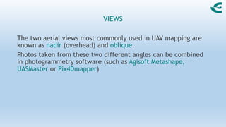 VIEWS
The two aerial views most commonly used in UAV mapping are
known as nadir (overhead) and oblique.
Photos taken from these two different angles can be combined
in photogrammetry software (such as Agisoft Metashape,
UASMaster or Pix4Dmapper)
 