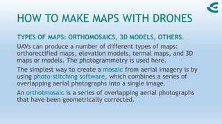 HOW TO MAKE MAPS WITH DRONES
TYPES OF MAPS: ORTHOMOSAICS, 3D MODELS, OTHERS.
UAVs can produce a number of different types of maps:
orthorectified maps, elevation models, termal maps, and 3D
maps or models. The photogrammetry is used here.
The simplest way to create a mosaic from aerial imagery is by
using photo-stitching software, which combines a series of
overlapping aerial photographs into a single image.
An orthotmosaic is a series of overlapping aerial photographs
that have been geometrically corrected.
 