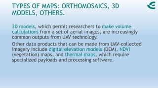 TYPES OF MAPS: ORTHOMOSAICS, 3D
MODELS, OTHERS.
3D models, which permit researchers to make volume
calculations from a set of aerial images, are increasingly
common outputs from UAV technology.
Other data products that can be made from UAV-collected
imagery include digital elevation models (DEM), NDVI
(vegetation) maps, and thermal maps, which require
specialized payloads and processing software.
 