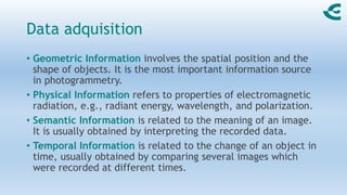 Data adquisition
• Geometric Information involves the spatial position and the
shape of objects. It is the most important information source
in photogrammetry.
• Physical Information refers to properties of electromagnetic
radiation, e.g., radiant energy, wavelength, and polarization.
• Semantic Information is related to the meaning of an image.
It is usually obtained by interpreting the recorded data.
• Temporal Information is related to the change of an object in
time, usually obtained by comparing several images which
were recorded at different times.
 
