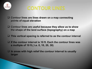  Contour lines are lines drawn on a map connecting
  points of equal elevation

 Contour lines are useful because they allow us to show
  the shape of the land surface (topography) on a map

 This vertical spacing is referred to as the contour interval

 If the contour interval is 10 ft. Each the contour lines was
  a multiple of 10 ft.( i.e. 0, 10, 20, 30)

 In areas with high relief the contour interval is usually
  larger
 