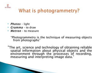    Photos – light
   Gramma – to draw
   Metron – to measure

    “Photogrammetry is the technique of measuring objects
      from photographs”

“The art, science and technology of obtaining reliable
    spatial information about physical objects and the
    environment through the processes of recording,
    measuring and interpreting image data.”
 