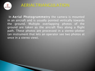 In Aerial Photogrammetry the camera is mounted
in an aircraft and is usually pointed vertically towards
the ground. Multiple overlapping photos of the
ground are taken as the aircraft flies along a flight
path. These photos are processed in a stereo-plotter
(an instrument that lets an operator see two photos at
once in a stereo view).
 