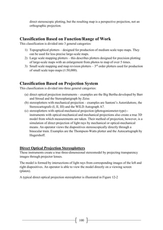 100
direct stereoscopic plotting, but the resulting map is a perspective projection, not an
orthographic projection.
Classification Based on Function/Range of Work
This classification is divided into 3 general categories:
1) Topographical plotters – designed for production of medium scale topo maps. They
can be used for less precise large-scale maps.
2) Large scale mapping plotters – this describes plotters designed for precision plotting
of large-scale maps with an enlargement from photos to map of over 5 times.
3) Small scale mapping and map revision plotters – 3rd
order plotters used for production
of small scale topo maps (1:50,000).
Classification Based on Projection System
This classification is divided into three general categories:
(a) direct optical projection instruments – examples are the Big Bertha developed by Barr
and Stroud and the Stereoplanigraph by Zeiss
(b) stereoplotters with mechanical projection – examples are Santoni’s Autoriduttore, the
Stereocartografo (I, II, III) and the WILD Autograph A7.
(c) stereoplotters with optical-mechanical projection (photogoniometer-type) -
instruments with optical-mechanical and mechanical projections also create a true 3D
model from which measurements are taken. Their method of projection, however, is a
simulation of direct projection of light rays by mechanical or optical-mechanical
means. An operator views the diapositives stereoscopically directly through a
binocular train. Examples are the Thompson-Watts plotter and the Autocartograph by
Hugershoff.
Direct Optical Projection Stereoplotters
These instruments create a true three-dimensional stereomodel by projecting transparency
images through projector lenses.
The model is formed by intersections of light rays from corresponding images of the left and
right diapositives. An operator is able to view the model directly on a viewing screen
(platen).
A typical direct optical projection stereoplotter is illustrated in Figure 12-2
 
