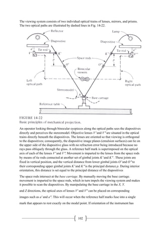 102
The viewing system consists of two individual optical trains of lenses, mirrors, and prisms.
The two optical paths are illustrated by dashed lines in Fig. 14-22.
An operator looking through binocular eyepieces along the optical paths sees the diapositives
directly and perceives the stereomodel. Objective lenses V′ and V″ are situated in the optical
trains directly beneath the diapositives. The lenses are oriented so that viewing is orthogonal
to the diapositives; consequently, the diapositive image planes (emulsion surfaces) can lie on
the upper side of the diapositive glass with no refraction error being introduced because no
rays pass obliquely through the glass. A reference half mark is superimposed on the optical
axis of each of the lenses V′ and V″. Movement is imparted to the lenses from the space rods
by means of tie rods connected at another set of gimbal joints K′ and K″ . These joints are
fixed in vertical position, and the vertical distance from lower gimbal joints O′ and O″ to
their corresponding upper gimbal joints K′ and K″ is the principal distance p. During interior
orientation, this distance is set equal to the principal distance of the diapositives
The space rods intersect at the base carriage. By manually moving the base carriage.
movement is imparted to the space rods, which in turn impels the viewing system and makes
it possible to scan the diapositives. By manipulating the base carriage in the X, Y.
and Z directions, the optical axes of lenses V' and V" can be placed on corresponding
images such as a' and a". This will occur when the reference half marks fuse into a single
mark that appears to rest exactly on the model point. If orientation of the instrument has
 