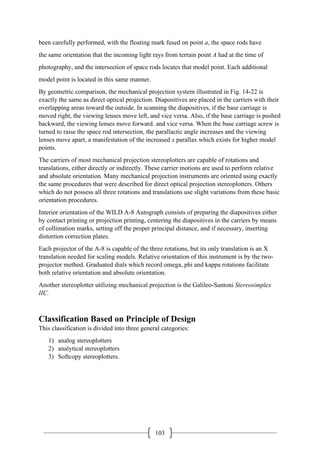 103
been carefully performed, with the floating mark fused on point a, the space rods have
the same orientation that the incoming light rays from terrain point A had at the time of
photography, and the intersection of space rods locates that model point. Each additional
model point is located in this same manner.
By geometric comparison, the mechanical projection system illustrated in Fig. 14-22 is
exactly the same as direct optical projection. Diapositives are placed in the carriers with their
overlapping areas toward the outside. In scanning the diapositives, if the base carriage is
moved right, the viewing lenses move left, and vice versa. Also, if the base carriage is pushed
backward, the viewing lenses move forward. and vice versa. When the base carriage screw is
turned to raise the space rod intersection, the parallactic angle increases and the viewing
lenses move apart, a manifestation of the increased x parallax which exists for higher model
points.
The carriers of most mechanical projection stereoplotters are capable of rotations and
translations, either directly or indirectly. These carrier motions are used to perform relative
and absolute orientation. Many mechanical projection instruments are oriented using exactly
the same procedures that were described for direct optical projection stereoplotters. Others
which do not possess all three rotations and translations use slight variations from these basic
orientation procedures.
Interior orientation of the WILD A-8 Autograph consists of preparing the diapositives either
by contact printing or projection printing, centering the diapositives in the carriers by means
of collimation marks, setting off the proper principal distance, and if necessary, inserting
distortion correction plates.
Each projector of the A-8 is capable of the three rotations, but its only translation is an X
translation needed for scaling models. Relative orientation of this instrument is by the two-
projector method. Graduated dials which record omega, phi and kappa rotations facilitate
both relative orientation and absolute orientation.
Another stereoplotter utilizing mechanical projection is the Galileo-Santoni Stereosimplex
IIC.
Classification Based on Principle of Design
This classification is divided into three general categories:
1) analog stereoplotters
2) analytical stereoplotters
3) Softcopy stereoplotters.
 