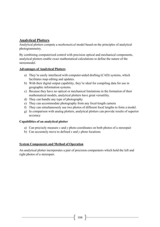 104
Analytical Plotters
Analytical plotters compute a mathematical model based on the principles of analytical
photogrammetry.
By combining computerized control with precision optical and mechanical components,
analytical plotters enable exact mathematical calculations to define the nature of the
stereomodel.
Advantages of Analytical Plotters
a) They’re easily interfaced with computer-aided drafting (CAD) systems, which
facilitates map editing and updates.
b) With their digital output capability, they’re ideal for compiling data for use in
geographic information systems.
c) Because they have no optical or mechanical limitations in the formation of their
mathematical models, analytical plotters have great versatility.
d) They can handle any type of photography
e) They can accommodate photography from any focal-length camera
f) They can simultaneously use two photos of different focal lengths to form a model.
g) In comparison with analog plotters, analytical plotters can provide results of superior
accuracy
Capabilities of an analytical plotter
a) Can precisely measure x and y photo coordinates on both photos of a stereopair
b) Can accurately move to defined x and y photo locations
System Components and Method of Operation
An analytical plotter incorporates a pair of precision comparators which hold the left and
right photos of a stereopair.
 