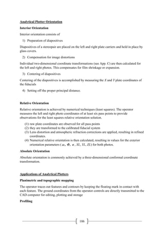 106
Analytical Plotter Orientation
Interior Orientation
Interior orientation consists of
1) Preparation of diapositives
Diapositives of a stereopair are placed on the left and right plate carriers and held in place by
glass covers.
2) Compensation for image distortions
Individual two-dimensional coordinate transformations (see App. C) are then calculated for
the left and right photos. This compensates for film shrinkage or expansion.
3) Centering of diapositives
Centering of the diapositives is accomplished by measuring the X and Y plate coordinates of
the fiducials
4) Setting off the proper principal distance.
Relative Orientation
Relative orientation is achieved by numerical techniques (least squares). The operator
measures the left and right photo coordinates of at least six pass points to provide
observations for the least squares relative orientation solution.
(1) raw plate coordinates are observed for all pass points
(2) they are transformed to the calibrated fiducial system
(3) Lens distortion and atmospheric refraction corrections are applied, resulting in refined
coordinates.
(4) Numerical relative orientation is then calculated, resulting in values for the exterior
orientation parameters (ω, Ф, κ, XL, YL, ZL) for both photos.
Absolute Orientation
Absolute orientation is commonly achieved by a three-dimensional conformal coordinate
transformation.
Applications of Analytical Plotters
Planimetric and topographic mapping
The operator traces out features and contours by keeping the floating mark in contact with
each feature. The ground coordinates from the operator controls are directly transmitted to the
CAD computer for editing, plotting and storage
Profiling
 