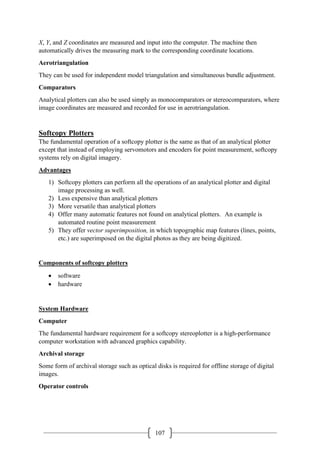 107
X, Y, and Z coordinates are measured and input into the computer. The machine then
automatically drives the measuring mark to the corresponding coordinate locations.
Aerotriangulation
They can be used for independent model triangulation and simultaneous bundle adjustment.
Comparators
Analytical plotters can also be used simply as monocomparators or stereocomparators, where
image coordinates are measured and recorded for use in aerotriangulation.
Softcopy Plotters
The fundamental operation of a softcopy plotter is the same as that of an analytical plotter
except that instead of employing servomotors and encoders for point measurement, softcopy
systems rely on digital imagery.
Advantages
1) Softcopy plotters can perform all the operations of an analytical plotter and digital
image processing as well.
2) Less expensive than analytical plotters
3) More versatile than analytical plotters
4) Offer many automatic features not found on analytical plotters. An example is
automated routine point measurement
5) They offer vector superimposition, in which topographic map features (lines, points,
etc.) are superimposed on the digital photos as they are being digitized.
Components of softcopy plotters
• software
• hardware
System Hardware
Computer
The fundamental hardware requirement for a softcopy stereoplotter is a high-performance
computer workstation with advanced graphics capability.
Archival storage
Some form of archival storage such as optical disks is required for offline storage of digital
images.
Operator controls
 