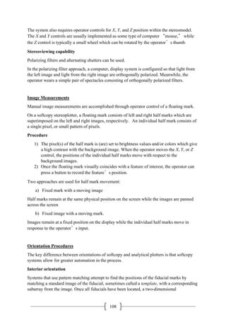 108
The system also requires operator controls for X, Y, and Z position within the stereomodel.
The X and Y controls are usually implemented as some type of computer “mouse,” while
the Z control is typically a small wheel which can be rotated by the operator’s thumb.
Stereoviewing capability
Polarizing filters and alternating shutters can be used.
In the polarizing filter approach, a computer, display system is configured so that light from
the left image and light from the right image are orthogonally polarized. Meanwhile, the
operator wears a simple pair of spectacles consisting of orthogonally polarized filters.
Image Measurements
Manual image measurements are accomplished through operator control of a floating mark.
On a softcopy stereoplotter, a floating mark consists of left and right half marks which are
superimposed on the left and right images, respectively. An individual half mark consists of
a single pixel, or small pattern of pixels.
Procedure
1) The pixel(s) of the half mark is (are) set to brightness values and/or colors which give
a high contrast with the background image. When the operator moves the X, Y, or Z
control, the positions of the individual half marks move with respect to the
background images.
2) Once the floating mark visually coincides with a feature of interest, the operator can
press a button to record the feature’s position.
Two approaches are used for half mark movement:
a) Fixed mark with a moving image
Half marks remain at the same physical position on the screen while the images are panned
across the screen
b) Fixed image with a moving mark.
Images remain at a fixed position on the display while the individual half marks move in
response to the operator’s input.
Orientation Procedures
The key difference between orientations of softcopy and analytical plotters is that softcopy
systems allow for greater automation in the process.
Interior orientation
Systems that use pattern matching attempt to find the positions of the fiducial marks by
matching a standard image of the fiducial, sometimes called a template, with a corresponding
subarray from the image. Once all fiducials have been located, a two-dimensional
 
