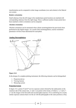 109
transformation can be computed to relate image coordinates (row and column) to the fiducial
axis system.
Relative orientation
Small subarrays from the left image in the standard pass point locations are matched with
corresponding subarrays from the right image. Once a sufficient number of pass points have
been matched a relative orientation can be computed.
Absolute orientation
Absolute orientation can be automated when a block aerotriangulation has previously been
performed on the digital images. As a result of the aerotriangulation, exterior orientation
parameters will have been determined for each photo.
Analog Stereoplotters
Figure 14-1
In the design of a complete plotting instrument, the following elements can be distinguished:
1. Projection device
2. Viewing System
3. Measuring system
Projection System
In figure 14-1, points O′ and O" are two exposure centers formed by the nodal points on the
emulsion side of the camera lens. A1 and A2 are points in the terrain, of which a1', a2' and a1",
a2" are the images in the first (left) and second (right) exposure. If we could bring two exactly
similar exposure cameras back in to the air with the photographs in the same positions as they
 